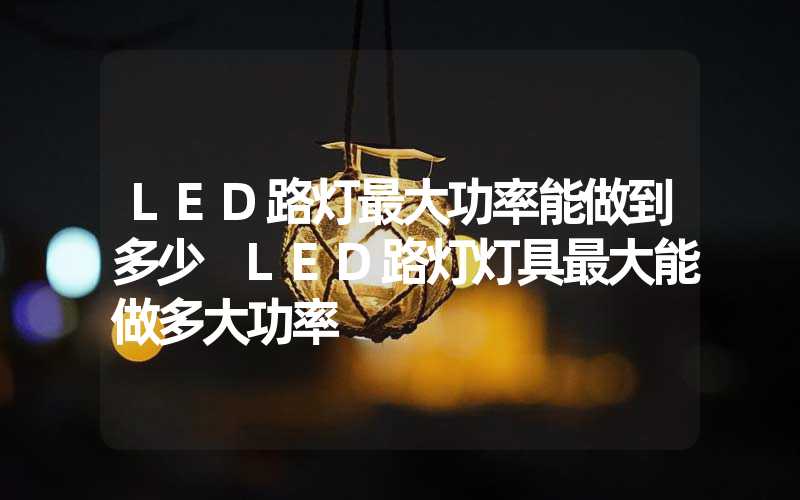 LED路灯最大功率能做到多少 LED路灯灯具最大能做多大功率